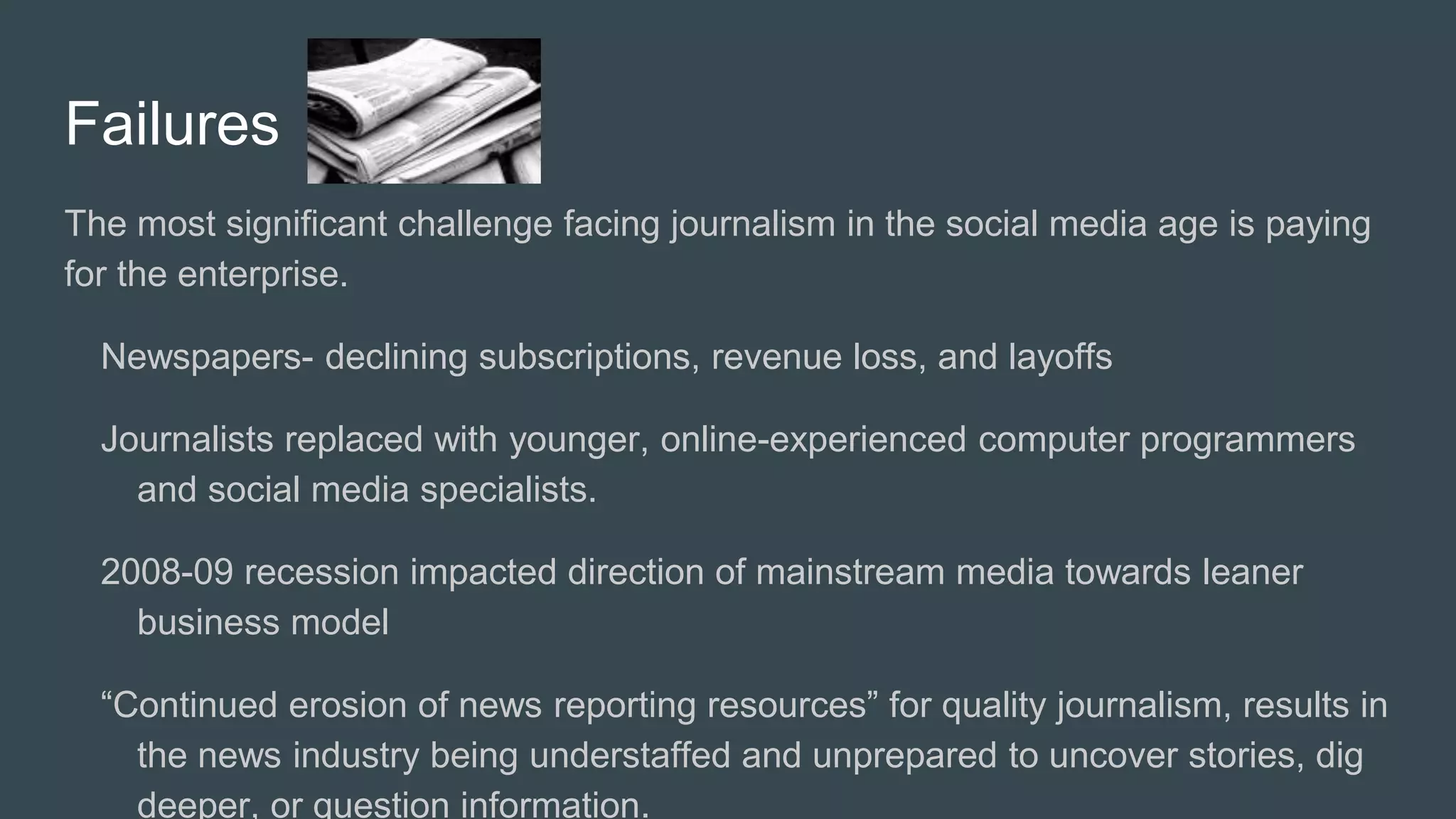 Failures
The most significant challenge facing journalism in the social media age is paying
for the enterprise.
Newspapers- declining subscriptions, revenue loss, and layoffs
Journalists replaced with younger, online-experienced computer programmers
and social media specialists.
2008-09 recession impacted direction of mainstream media towards leaner
business model
“Continued erosion of news reporting resources” for quality journalism, results in
the news industry being understaffed and unprepared to uncover stories, dig
deeper, or question information.
 
