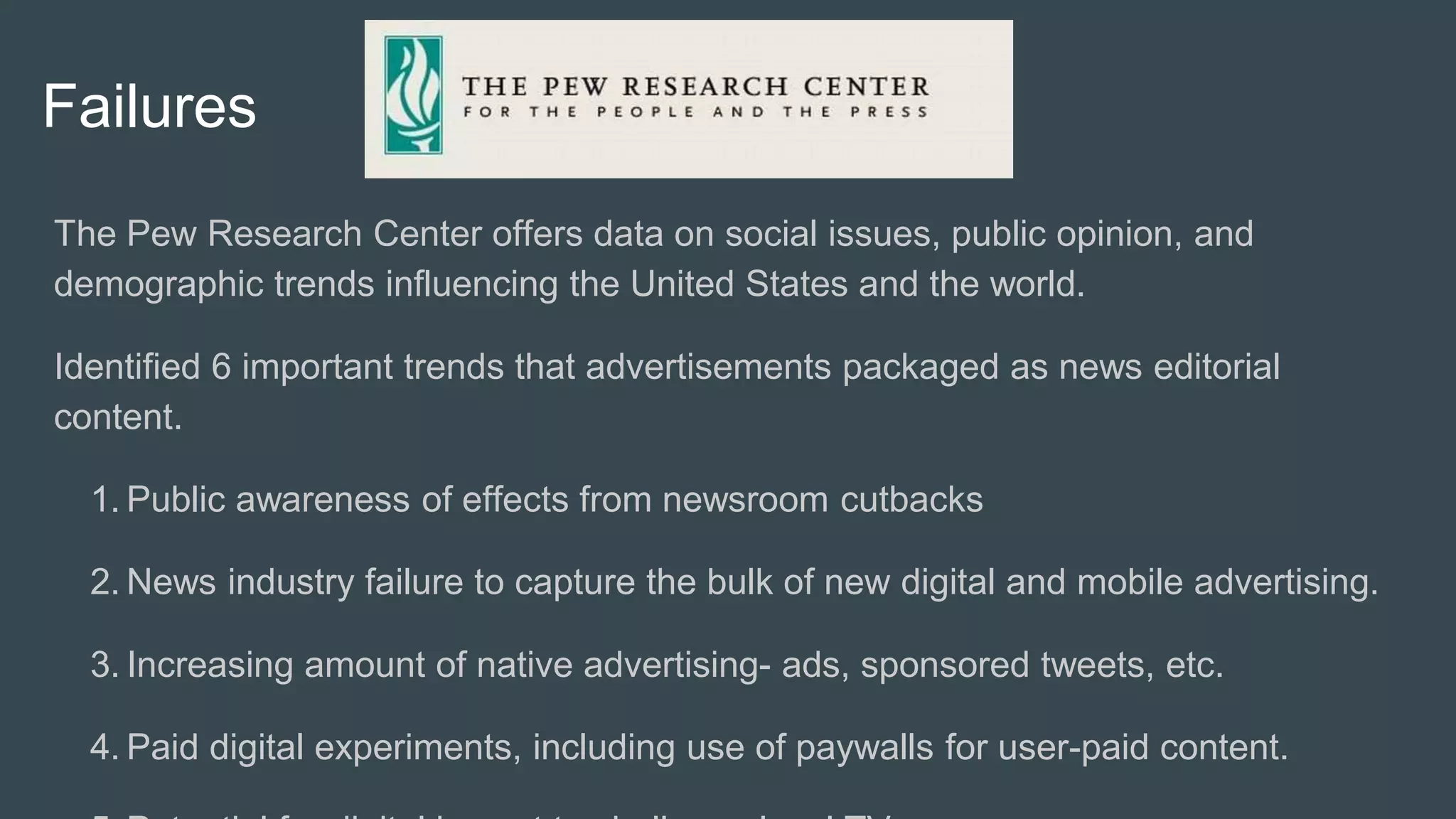 Failures
The Pew Research Center offers data on social issues, public opinion, and
demographic trends influencing the United States and the world.
Identified 6 important trends that advertisements packaged as news editorial
content.
1. Public awareness of effects from newsroom cutbacks
2. News industry failure to capture the bulk of new digital and mobile advertising.
3. Increasing amount of native advertising- ads, sponsored tweets, etc.
4. Paid digital experiments, including use of paywalls for user-paid content.
 