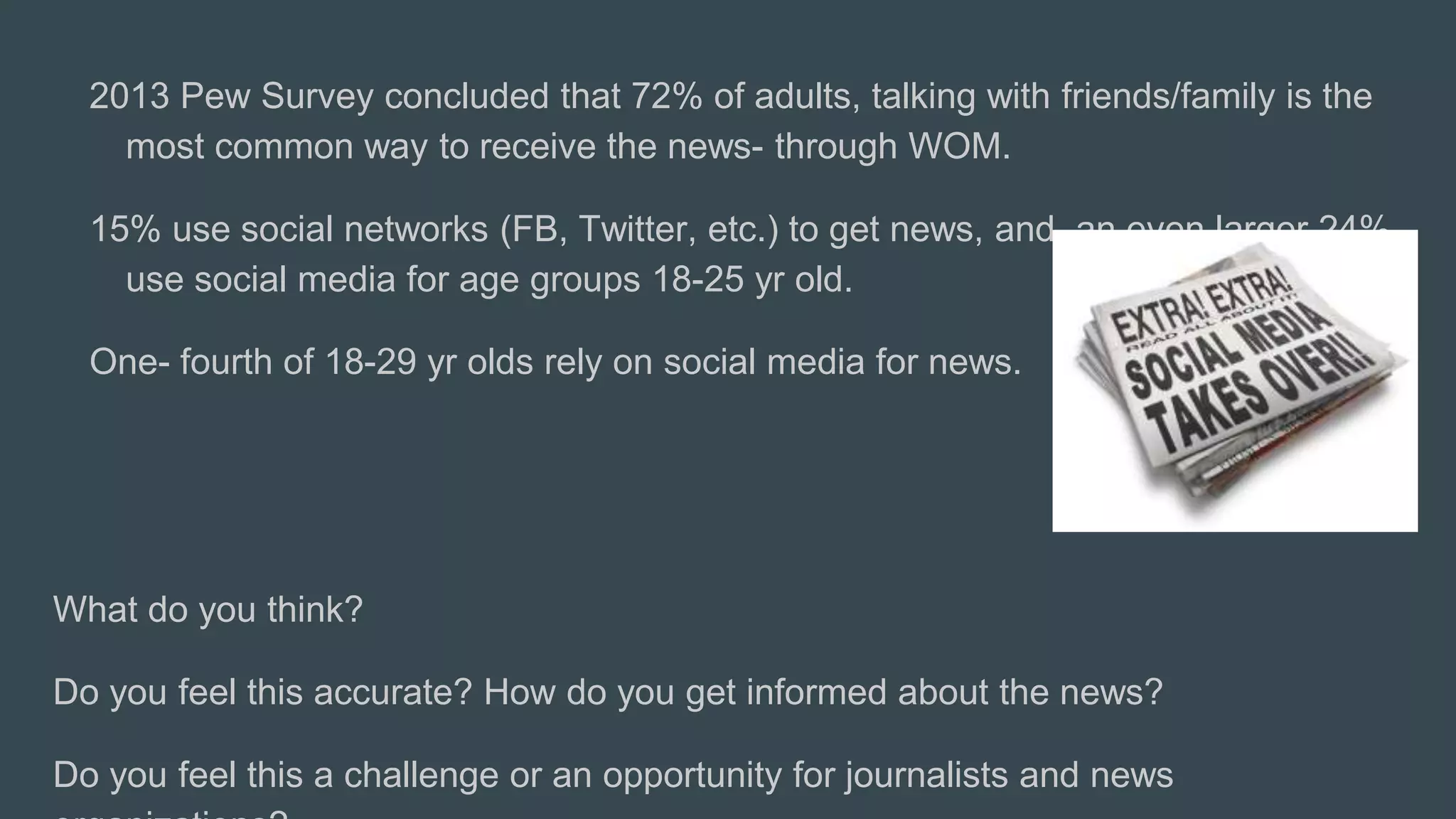 2013 Pew Survey concluded that 72% of adults, talking with friends/family is the
most common way to receive the news- through WOM.
15% use social networks (FB, Twitter, etc.) to get news, and an even larger 24%
use social media for age groups 18-25 yr old.
One- fourth of 18-29 yr olds rely on social media for news.
What do you think?
Do you feel this accurate? How do you get informed about the news?
Do you feel this a challenge or an opportunity for journalists and news
 