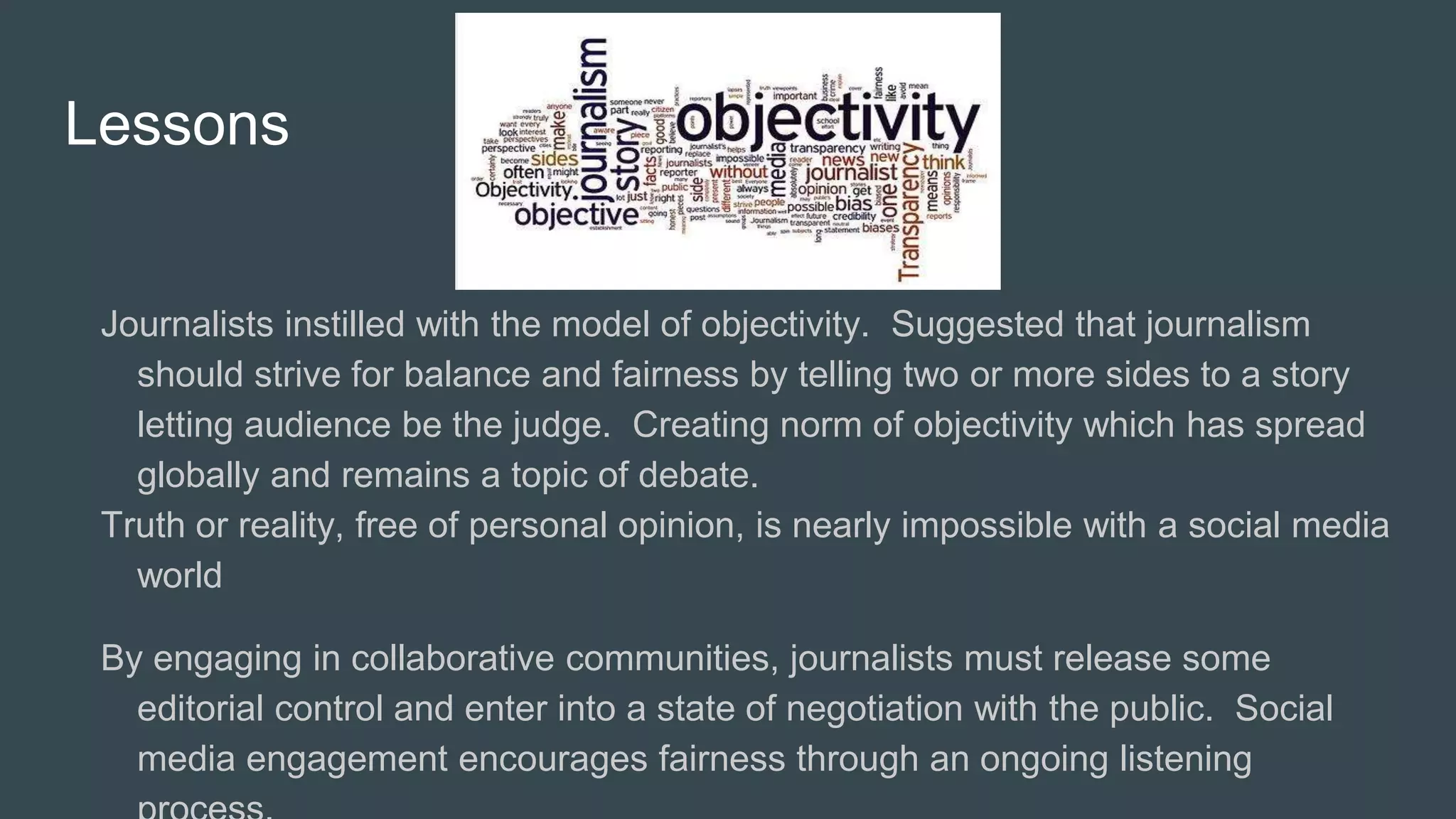 Lessons
Journalists instilled with the model of objectivity. Suggested that journalism
should strive for balance and fairness by telling two or more sides to a story
letting audience be the judge. Creating norm of objectivity which has spread
globally and remains a topic of debate.
Truth or reality, free of personal opinion, is nearly impossible with a social media
world
By engaging in collaborative communities, journalists must release some
editorial control and enter into a state of negotiation with the public. Social
media engagement encourages fairness through an ongoing listening
 