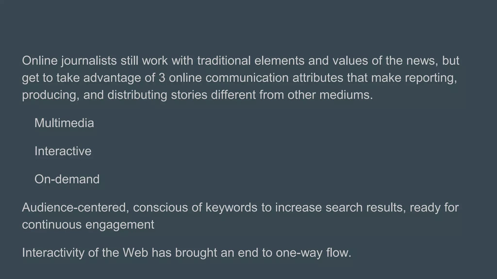 Online journalists still work with traditional elements and values of the news, but
get to take advantage of 3 online communication attributes that make reporting,
producing, and distributing stories different from other mediums.
Multimedia
Interactive
On-demand
Audience-centered, conscious of keywords to increase search results, ready for
continuous engagement
Interactivity of the Web has brought an end to one-way flow.
 