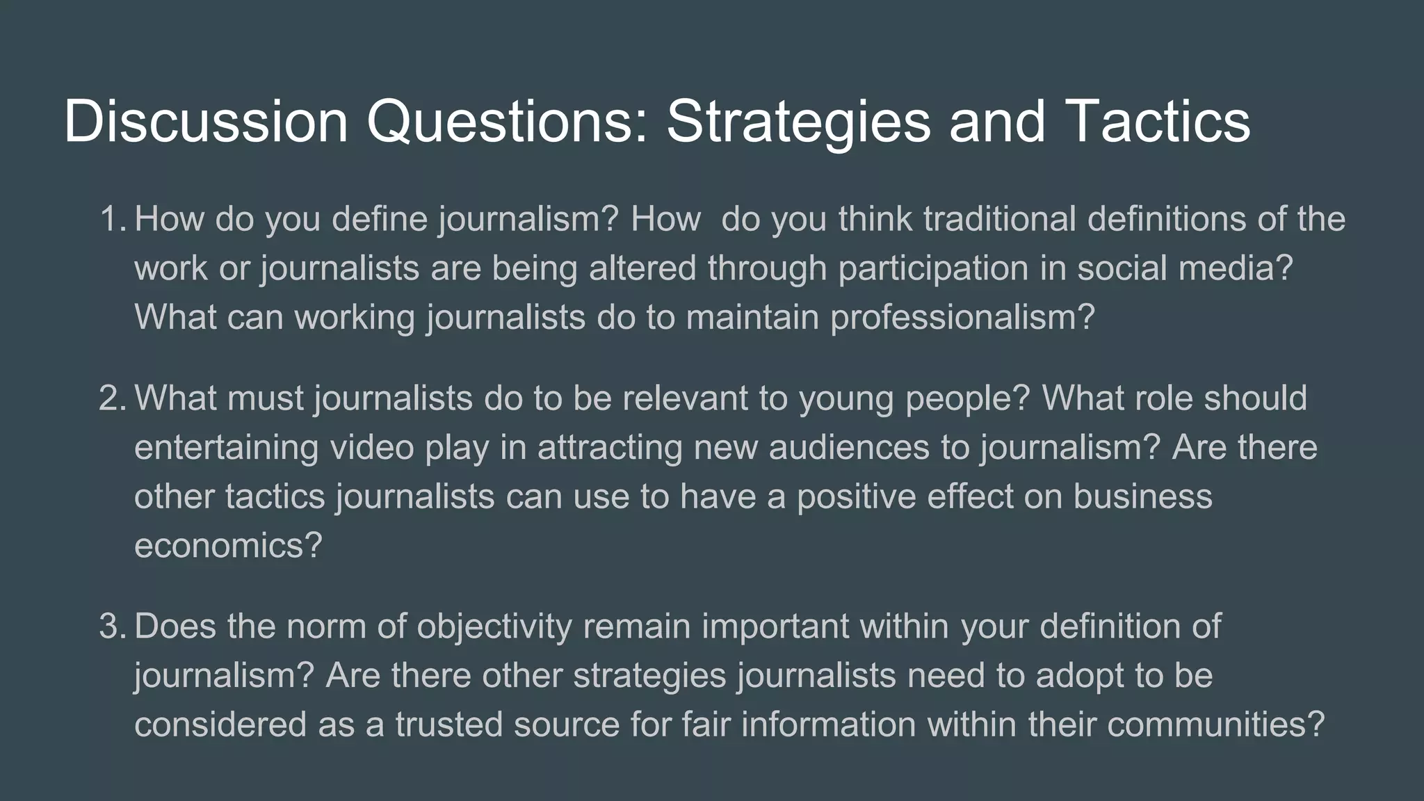 Discussion Questions: Strategies and Tactics
1. How do you define journalism? How do you think traditional definitions of the
work or journalists are being altered through participation in social media?
What can working journalists do to maintain professionalism?
2. What must journalists do to be relevant to young people? What role should
entertaining video play in attracting new audiences to journalism? Are there
other tactics journalists can use to have a positive effect on business
economics?
3. Does the norm of objectivity remain important within your definition of
journalism? Are there other strategies journalists need to adopt to be
considered as a trusted source for fair information within their communities?
 
