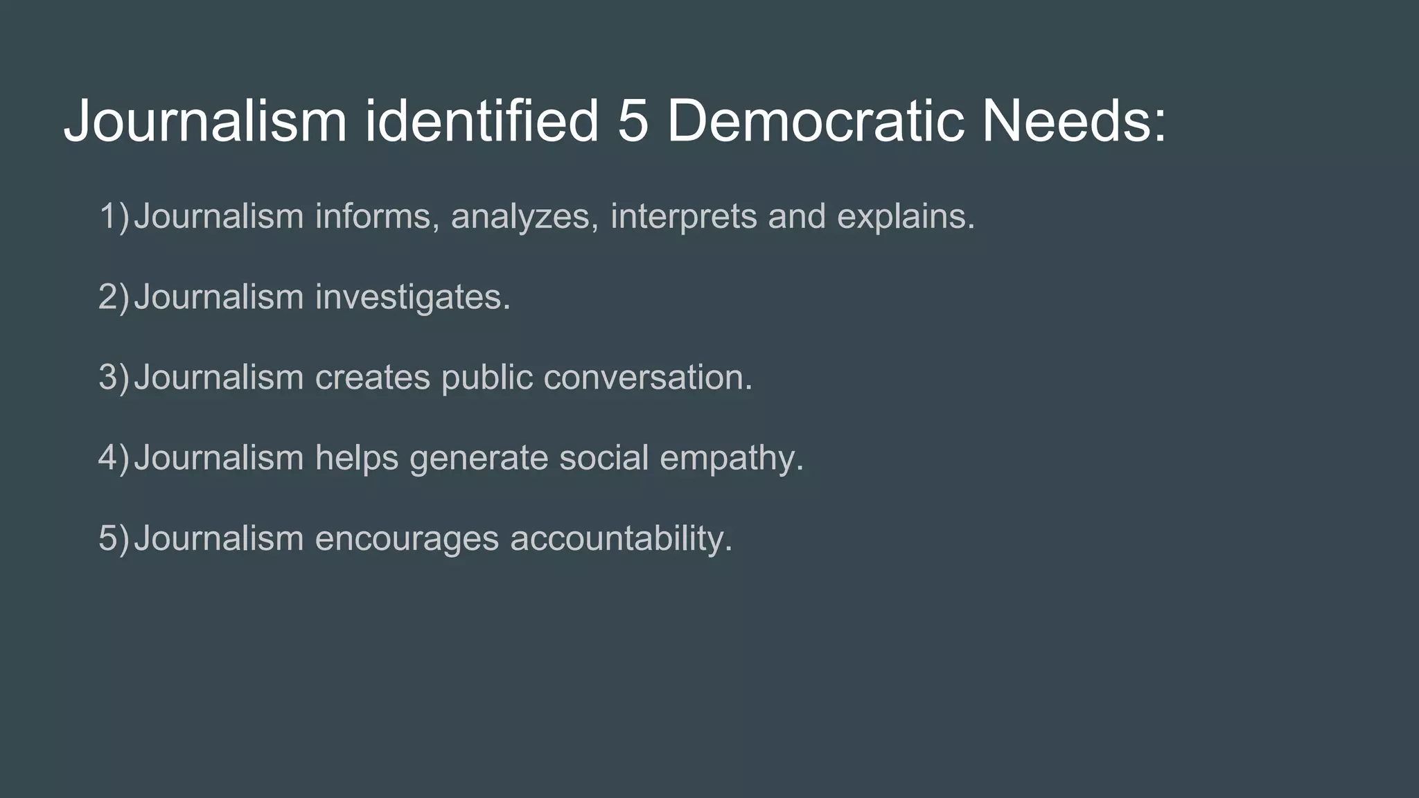 Journalism identified 5 Democratic Needs:
1)Journalism informs, analyzes, interprets and explains.
2)Journalism investigates.
3)Journalism creates public conversation.
4)Journalism helps generate social empathy.
5)Journalism encourages accountability.
 