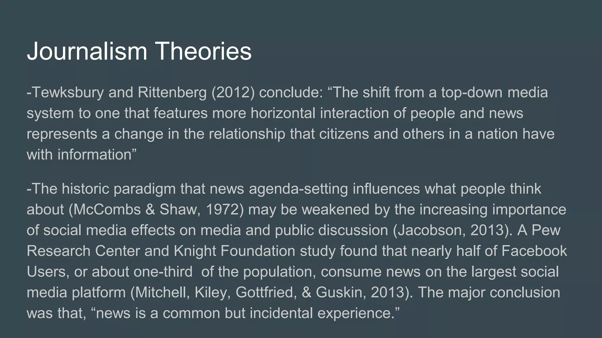 Journalism Theories
-Tewksbury and Rittenberg (2012) conclude: “The shift from a top-down media
system to one that features more horizontal interaction of people and news
represents a change in the relationship that citizens and others in a nation have
with information”
-The historic paradigm that news agenda-setting influences what people think
about (McCombs & Shaw, 1972) may be weakened by the increasing importance
of social media effects on media and public discussion (Jacobson, 2013). A Pew
Research Center and Knight Foundation study found that nearly half of Facebook
Users, or about one-third of the population, consume news on the largest social
media platform (Mitchell, Kiley, Gottfried, & Guskin, 2013). The major conclusion
was that, “news is a common but incidental experience.”
 