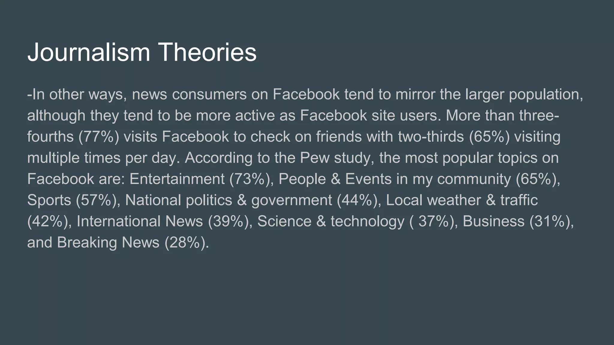 Journalism Theories
-In other ways, news consumers on Facebook tend to mirror the larger population,
although they tend to be more active as Facebook site users. More than three-
fourths (77%) visits Facebook to check on friends with two-thirds (65%) visiting
multiple times per day. According to the Pew study, the most popular topics on
Facebook are: Entertainment (73%), People & Events in my community (65%),
Sports (57%), National politics & government (44%), Local weather & traffic
(42%), International News (39%), Science & technology ( 37%), Business (31%),
and Breaking News (28%).
 