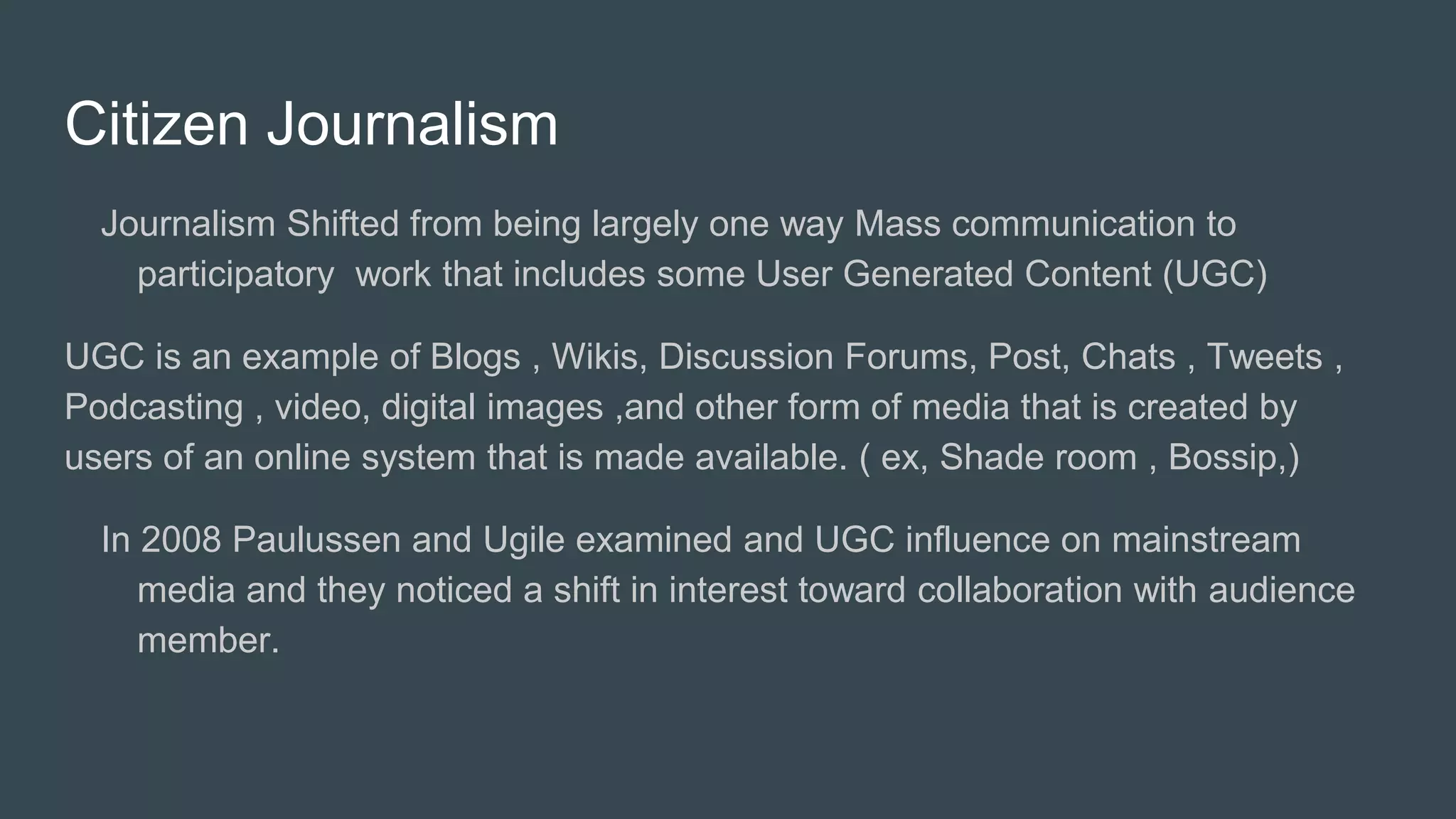 Citizen Journalism
Journalism Shifted from being largely one way Mass communication to
participatory work that includes some User Generated Content (UGC)
UGC is an example of Blogs , Wikis, Discussion Forums, Post, Chats , Tweets ,
Podcasting , video, digital images ,and other form of media that is created by
users of an online system that is made available. ( ex, Shade room , Bossip,)
In 2008 Paulussen and Ugile examined and UGC influence on mainstream
media and they noticed a shift in interest toward collaboration with audience
member.
 