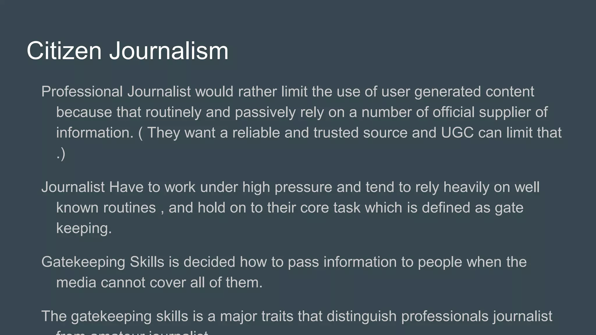 Citizen Journalism
Professional Journalist would rather limit the use of user generated content
because that routinely and passively rely on a number of official supplier of
information. ( They want a reliable and trusted source and UGC can limit that
.)
Journalist Have to work under high pressure and tend to rely heavily on well
known routines , and hold on to their core task which is defined as gate
keeping.
Gatekeeping Skills is decided how to pass information to people when the
media cannot cover all of them.
The gatekeeping skills is a major traits that distinguish professionals journalist
 