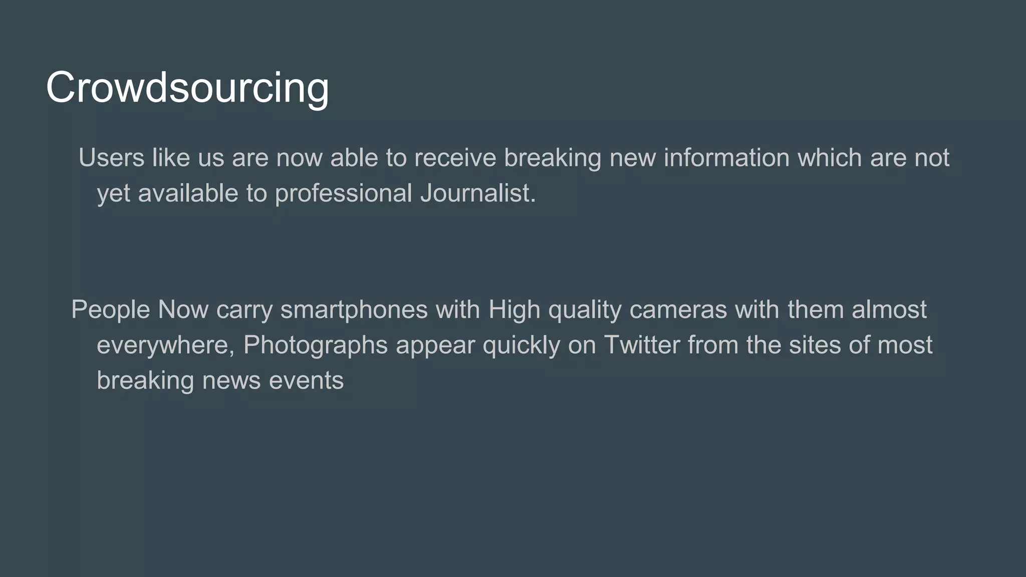Crowdsourcing
Users like us are now able to receive breaking new information which are not
yet available to professional Journalist.
People Now carry smartphones with High quality cameras with them almost
everywhere, Photographs appear quickly on Twitter from the sites of most
breaking news events
 