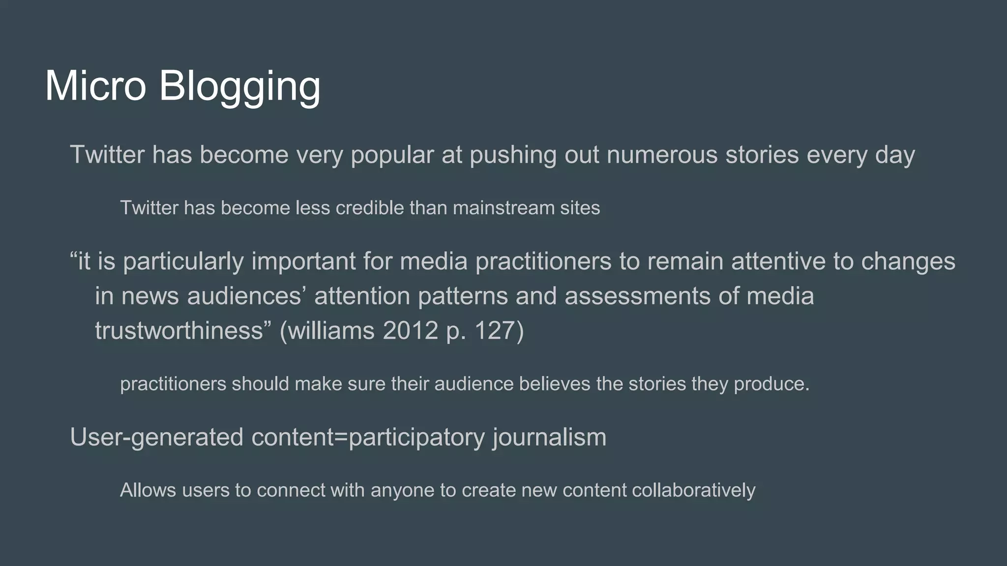 Micro Blogging
Twitter has become very popular at pushing out numerous stories every day
Twitter has become less credible than mainstream sites
“it is particularly important for media practitioners to remain attentive to changes
in news audiences’ attention patterns and assessments of media
trustworthiness” (williams 2012 p. 127)
practitioners should make sure their audience believes the stories they produce.
User-generated content=participatory journalism
Allows users to connect with anyone to create new content collaboratively
 