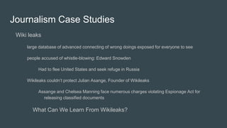 Journalism Case Studies
Wiki leaks
large database of advanced connecting of wrong doings exposed for everyone to see
people accused of whistle-blowing: Edward Snowden
Had to flee United States and seek refuge in Russia
Wikileaks couldn’t protect Julian Asange, Founder of Wikileaks
Assange and Chelsea Manning face numerous charges violating Espionage Act for
releasing classified documents
What Can We Learn From Wikileaks?
 
