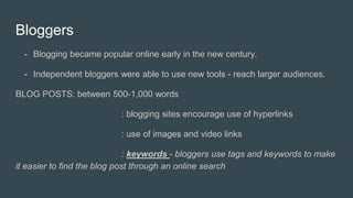 Bloggers
- Blogging became popular online early in the new century.
- Independent bloggers were able to use new tools - reach larger audiences.
BLOG POSTS: between 500-1,000 words
: blogging sites encourage use of hyperlinks
: use of images and video links
: keywords - bloggers use tags and keywords to make
it easier to find the blog post through an online search
 