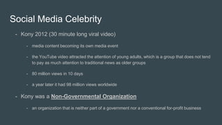 Social Media Celebrity
- Kony 2012 (30 minute long viral video)
- media content becoming its own media event
- the YouTube video attracted the attention of young adults, which is a group that does not tend
to pay as much attention to traditional news as older groups
- 80 million views in 10 days
- a year later it had 98 million views worldwide
- Kony was a Non-Governmental Organization
- an organization that is neither part of a government nor a conventional for-profit business
 
