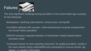 Failures
The most significant challenge facing journalism in the social media age is paying
for the enterprise.
Newspapers- declining subscriptions, revenue loss, and layoffs
Journalists replaced with younger, online-experienced computer programmers
and social media specialists.
2008-09 recession impacted direction of mainstream media towards leaner
business model
“Continued erosion of news reporting resources” for quality journalism, results in
the news industry being understaffed and unprepared to uncover stories, dig
deeper, or question information.
 