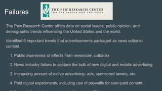Failures
The Pew Research Center offers data on social issues, public opinion, and
demographic trends influencing the United States and the world.
Identified 6 important trends that advertisements packaged as news editorial
content.
1. Public awareness of effects from newsroom cutbacks
2. News industry failure to capture the bulk of new digital and mobile advertising.
3. Increasing amount of native advertising- ads, sponsored tweets, etc.
4. Paid digital experiments, including use of paywalls for user-paid content.
 