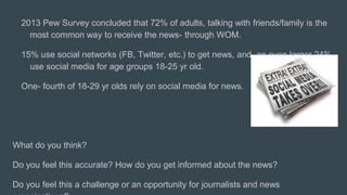2013 Pew Survey concluded that 72% of adults, talking with friends/family is the
most common way to receive the news- through WOM.
15% use social networks (FB, Twitter, etc.) to get news, and an even larger 24%
use social media for age groups 18-25 yr old.
One- fourth of 18-29 yr olds rely on social media for news.
What do you think?
Do you feel this accurate? How do you get informed about the news?
Do you feel this a challenge or an opportunity for journalists and news
 
