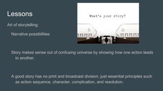 Lessons
Art of storytelling:
Narrative possibilities
Story makes sense out of confusing universe by showing how one action leads
to another.
A good story has no print and broadcast division, just essential principles such
as action sequence, character, complication, and resolution.
 