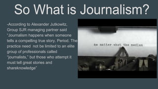 -According to Alexander Jutkowitz,
Group SJR managing partner said
“Journalism happens when someone
tells a compelling true story. Period. The
practice need not be limited to an elite
group of professionals called
“journalists,” but those who attempt it
must tell great stories and
shareknowledge”
 