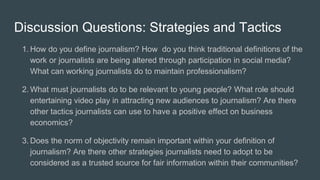 Discussion Questions: Strategies and Tactics
1. How do you define journalism? How do you think traditional definitions of the
work or journalists are being altered through participation in social media?
What can working journalists do to maintain professionalism?
2. What must journalists do to be relevant to young people? What role should
entertaining video play in attracting new audiences to journalism? Are there
other tactics journalists can use to have a positive effect on business
economics?
3. Does the norm of objectivity remain important within your definition of
journalism? Are there other strategies journalists need to adopt to be
considered as a trusted source for fair information within their communities?
 