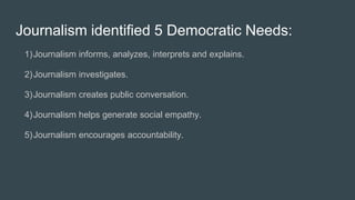 Journalism identified 5 Democratic Needs:
1)Journalism informs, analyzes, interprets and explains.
2)Journalism investigates.
3)Journalism creates public conversation.
4)Journalism helps generate social empathy.
5)Journalism encourages accountability.
 