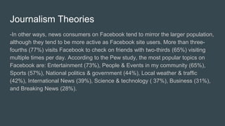 Journalism Theories
-In other ways, news consumers on Facebook tend to mirror the larger population,
although they tend to be more active as Facebook site users. More than three-
fourths (77%) visits Facebook to check on friends with two-thirds (65%) visiting
multiple times per day. According to the Pew study, the most popular topics on
Facebook are: Entertainment (73%), People & Events in my community (65%),
Sports (57%), National politics & government (44%), Local weather & traffic
(42%), International News (39%), Science & technology ( 37%), Business (31%),
and Breaking News (28%).
 