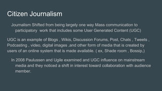 Citizen Journalism
Journalism Shifted from being largely one way Mass communication to
participatory work that includes some User Generated Content (UGC)
UGC is an example of Blogs , Wikis, Discussion Forums, Post, Chats , Tweets ,
Podcasting , video, digital images ,and other form of media that is created by
users of an online system that is made available. ( ex, Shade room , Bossip,)
In 2008 Paulussen and Ugile examined and UGC influence on mainstream
media and they noticed a shift in interest toward collaboration with audience
member.
 