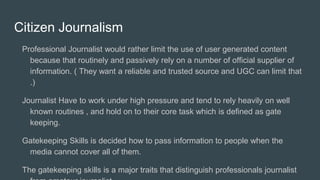 Citizen Journalism
Professional Journalist would rather limit the use of user generated content
because that routinely and passively rely on a number of official supplier of
information. ( They want a reliable and trusted source and UGC can limit that
.)
Journalist Have to work under high pressure and tend to rely heavily on well
known routines , and hold on to their core task which is defined as gate
keeping.
Gatekeeping Skills is decided how to pass information to people when the
media cannot cover all of them.
The gatekeeping skills is a major traits that distinguish professionals journalist
 