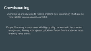 Crowdsourcing
Users like us are now able to receive breaking new information which are not
yet available to professional Journalist.
People Now carry smartphones with High quality cameras with them almost
everywhere, Photographs appear quickly on Twitter from the sites of most
breaking news events
 
