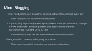 Micro Blogging
Twitter has become very popular at pushing out numerous stories every day
Twitter has become less credible than mainstream sites
“it is particularly important for media practitioners to remain attentive to changes
in news audiences’ attention patterns and assessments of media
trustworthiness” (williams 2012 p. 127)
practitioners should make sure their audience believes the stories they produce.
User-generated content=participatory journalism
Allows users to connect with anyone to create new content collaboratively
 