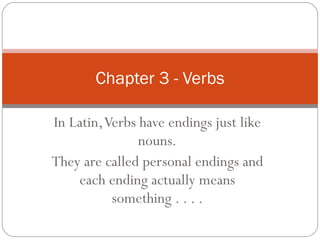 In Latin, Verbs have endings just like nouns. They are called personal endings and each ending actually means something . . . . Chapter 3 - Verbs 