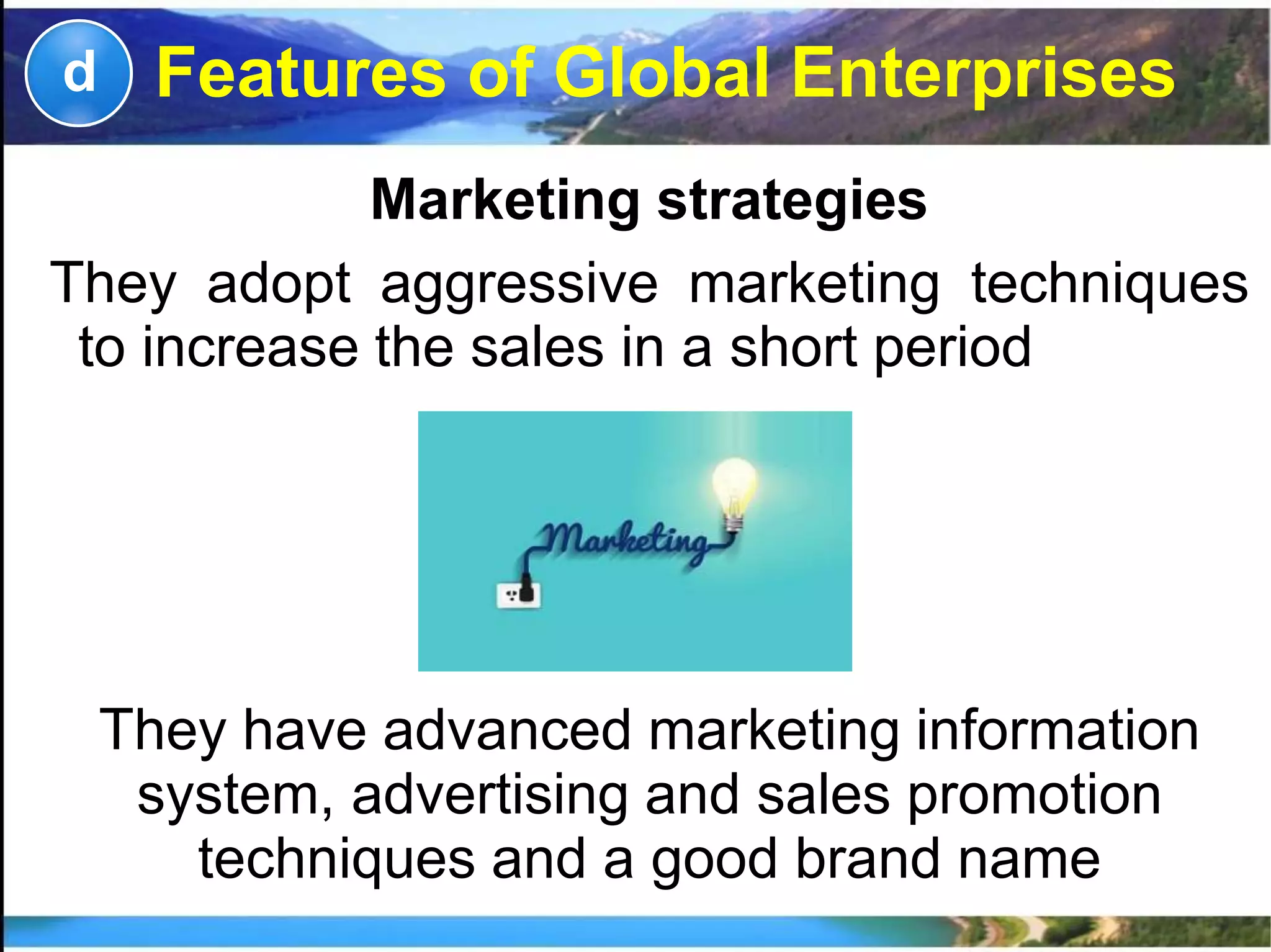 Marketing strategies
They adopt aggressive marketing techniques
to increase the sales in a short period
d
They have advanced marketing information
system, advertising and sales promotion
techniques and a good brand name
Features of Global Enterprises
 