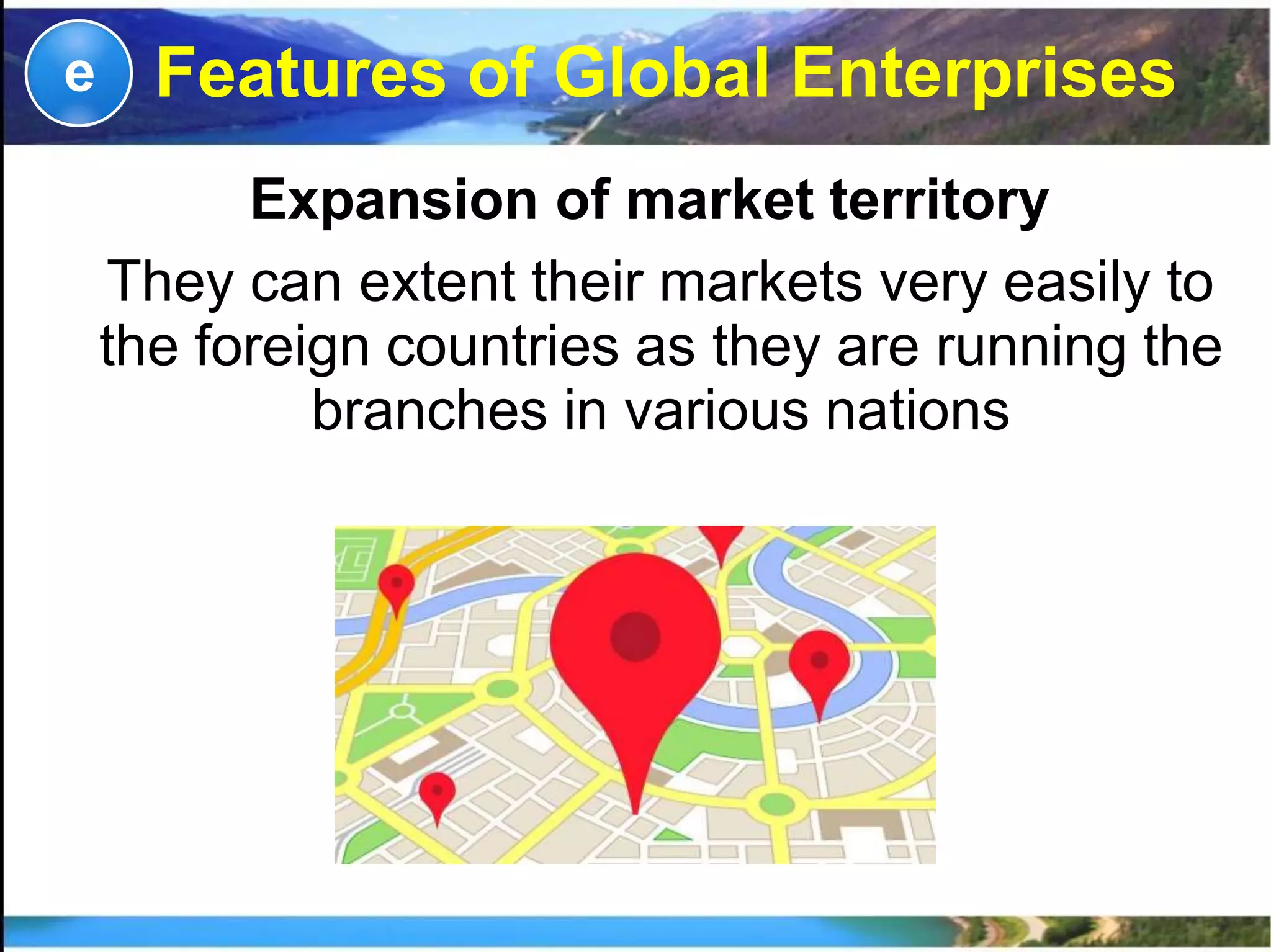 Expansion of market territory
They can extent their markets very easily to
the foreign countries as they are running the
branches in various nations
e Features of Global Enterprises
 