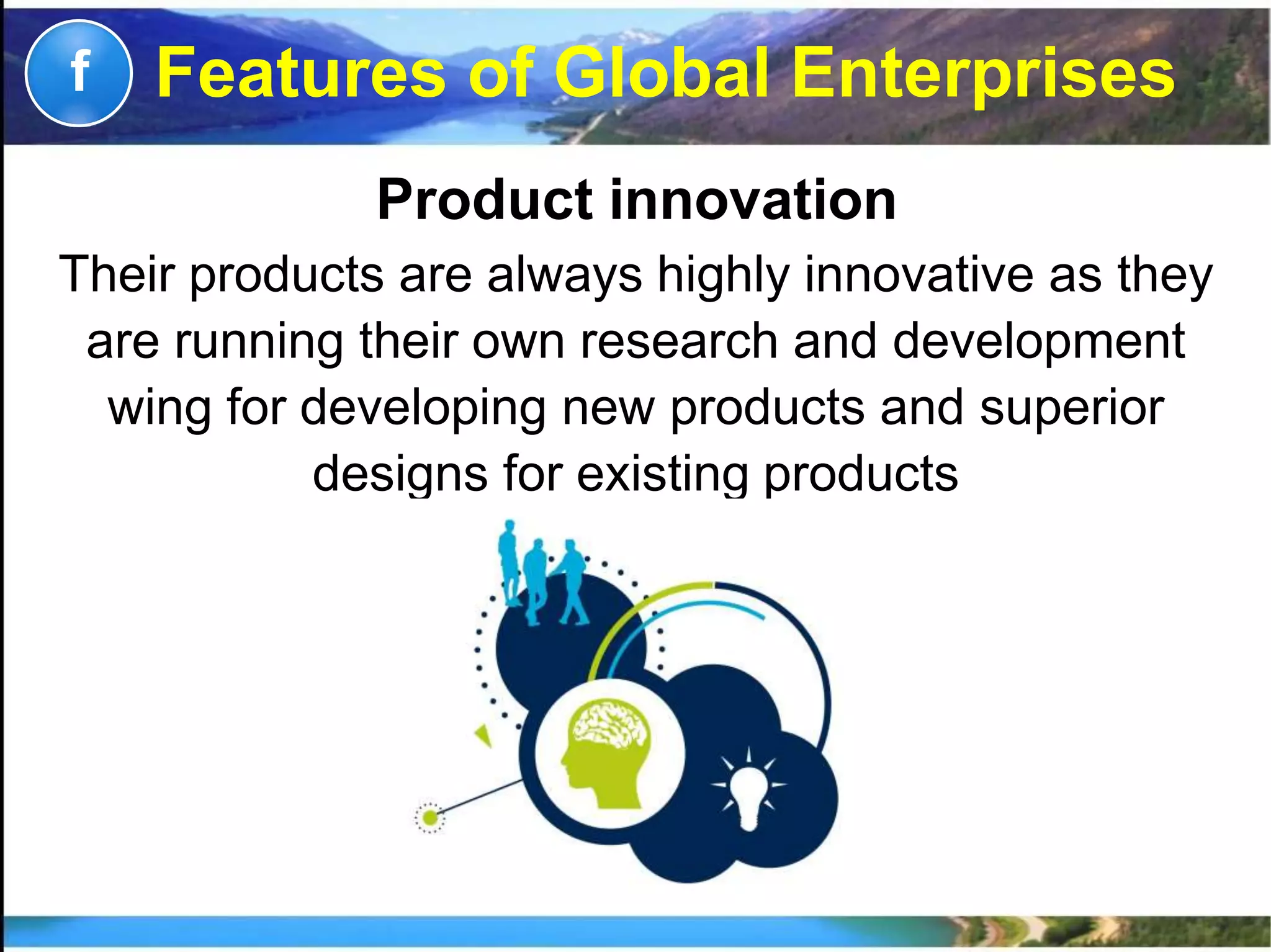 Product innovation
Their products are always highly innovative as they
are running their own research and development
wing for developing new products and superior
designs for existing products
f Features of Global Enterprises
 