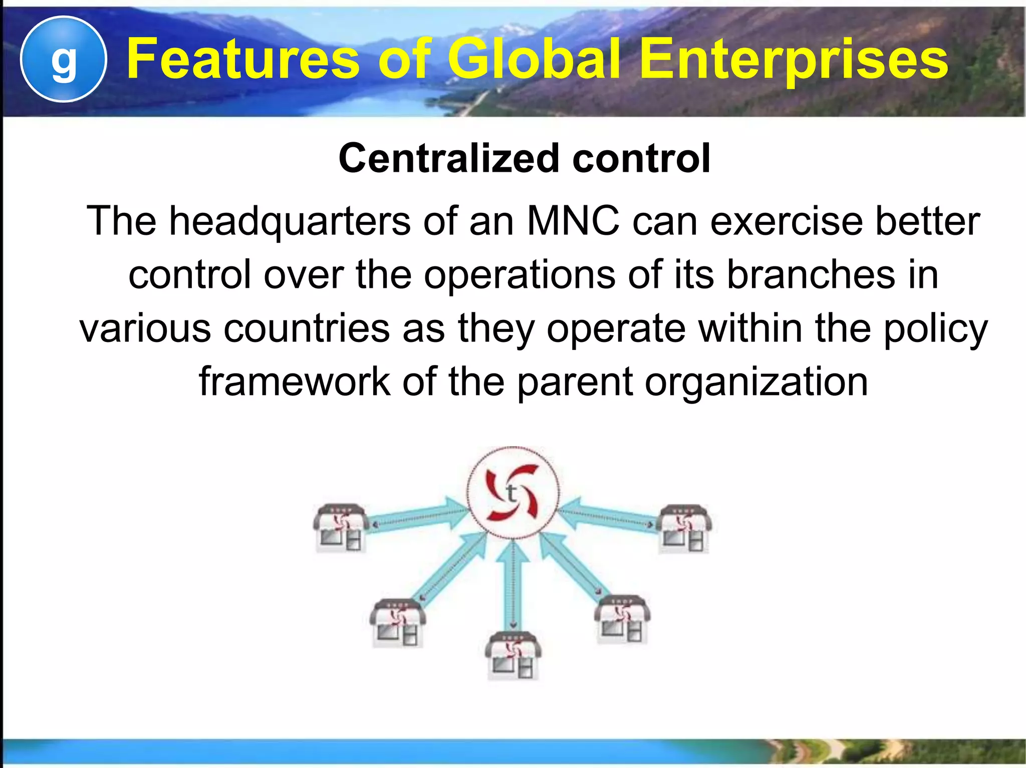 Centralized control
The headquarters of an MNC can exercise better
control over the operations of its branches in
various countries as they operate within the policy
framework of the parent organization
g Features of Global Enterprises
 