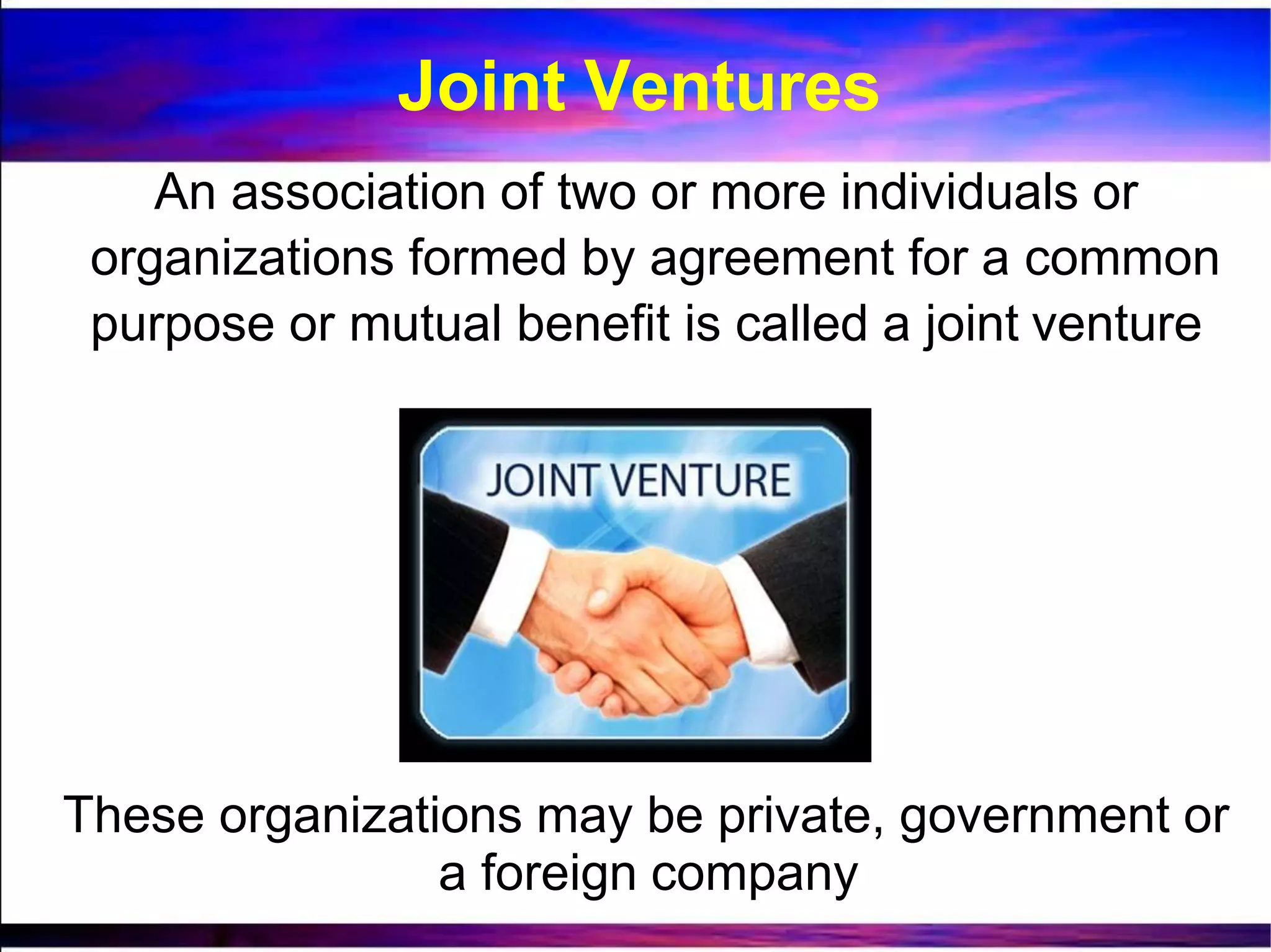 An association of two or more individuals or
organizations formed by agreement for a common
purpose or mutual benefit is called a joint venture
These organizations may be private, government or
a foreign company
Joint Ventures
 
