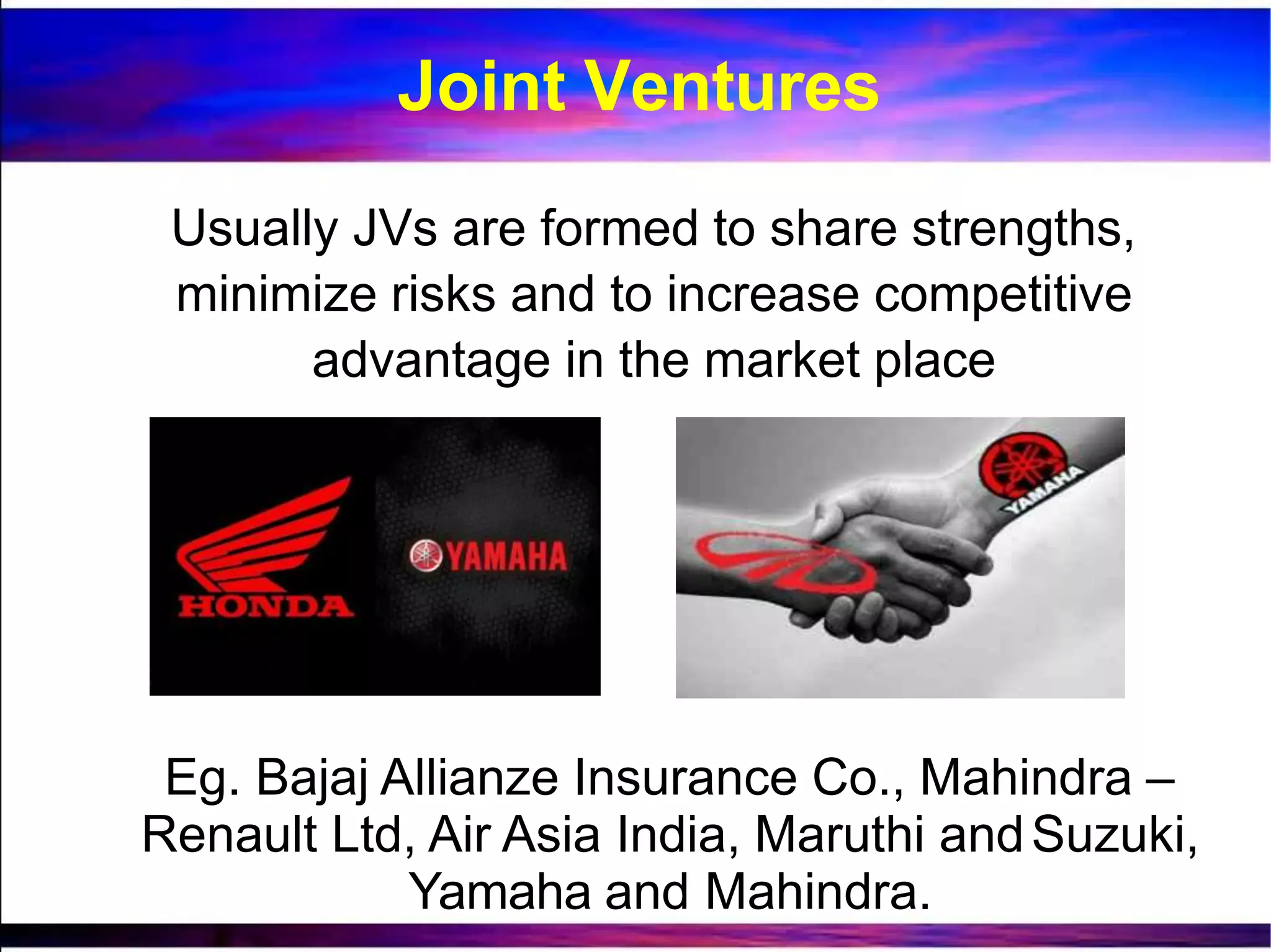 Usually JVs are formed to share strengths,
minimize risks and to increase competitive
advantage in the market place
Eg. Bajaj Allianze Insurance Co., Mahindra –
Renault Ltd, Air Asia India, Maruthi andSuzuki,
Yamaha and Mahindra.
Joint Ventures
 