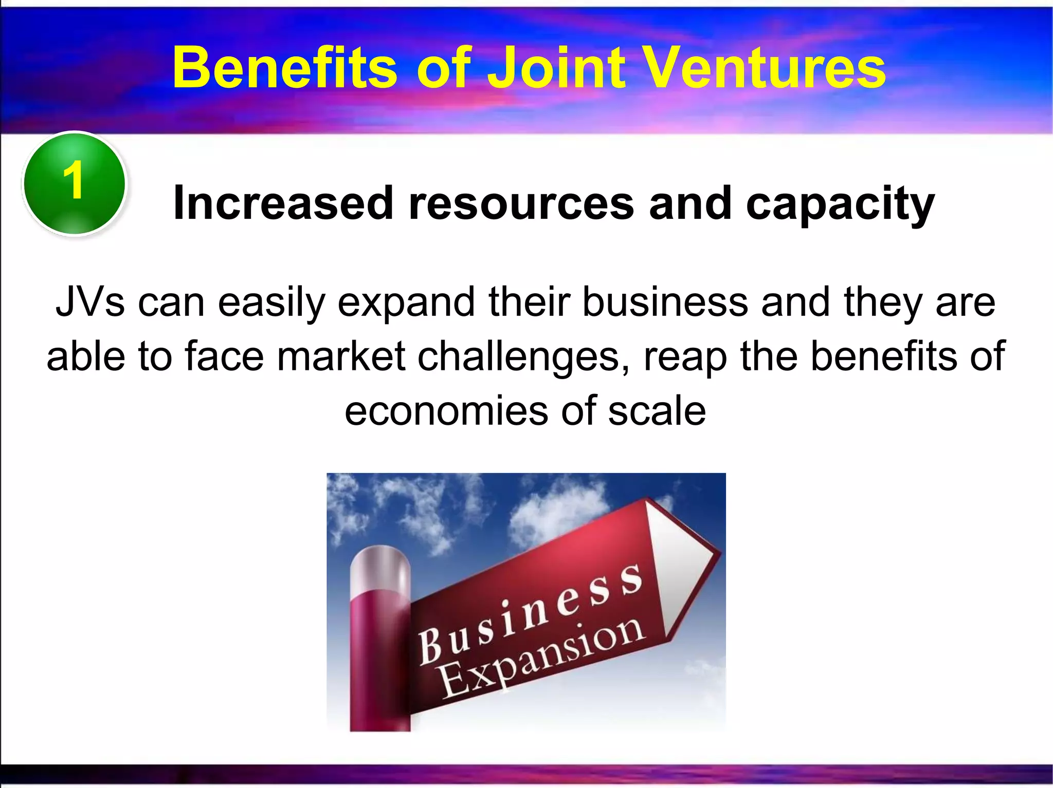 1 Increased resources and capacity
JVs can easily expand their business and they are
able to face market challenges, reap the benefits of
economies of scale
Benefits of Joint Ventures
 