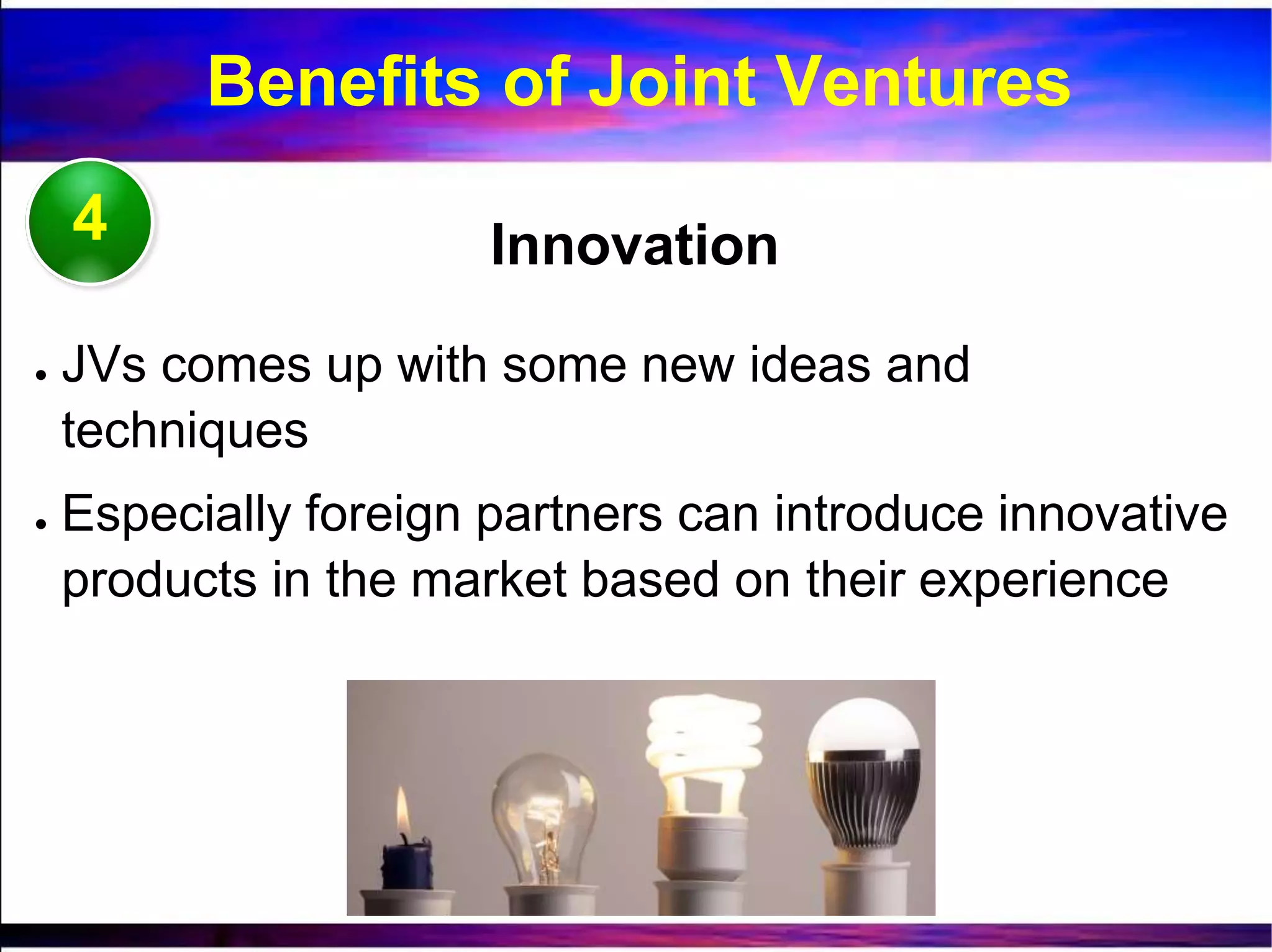 4 Innovation
● JVs comes up with some new ideas and
techniques
● Especially foreign partners can introduce innovative
products in the market based on their experience
Benefits of Joint Ventures
 