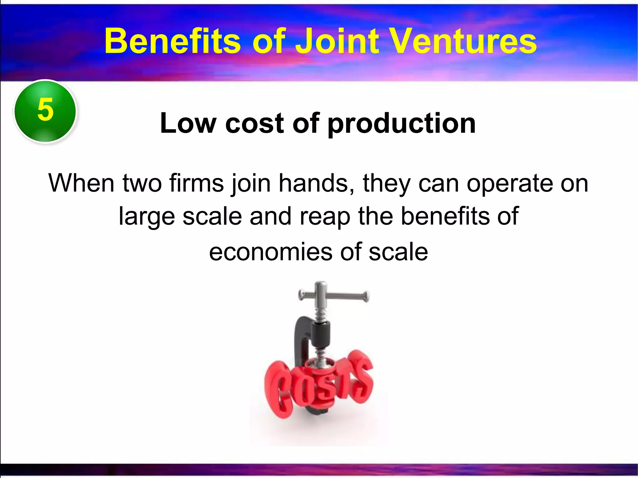 5 Low cost of production
When two firms join hands, they can operate on
large scale and reap the benefits of
economies of scale
Benefits of Joint Ventures
 