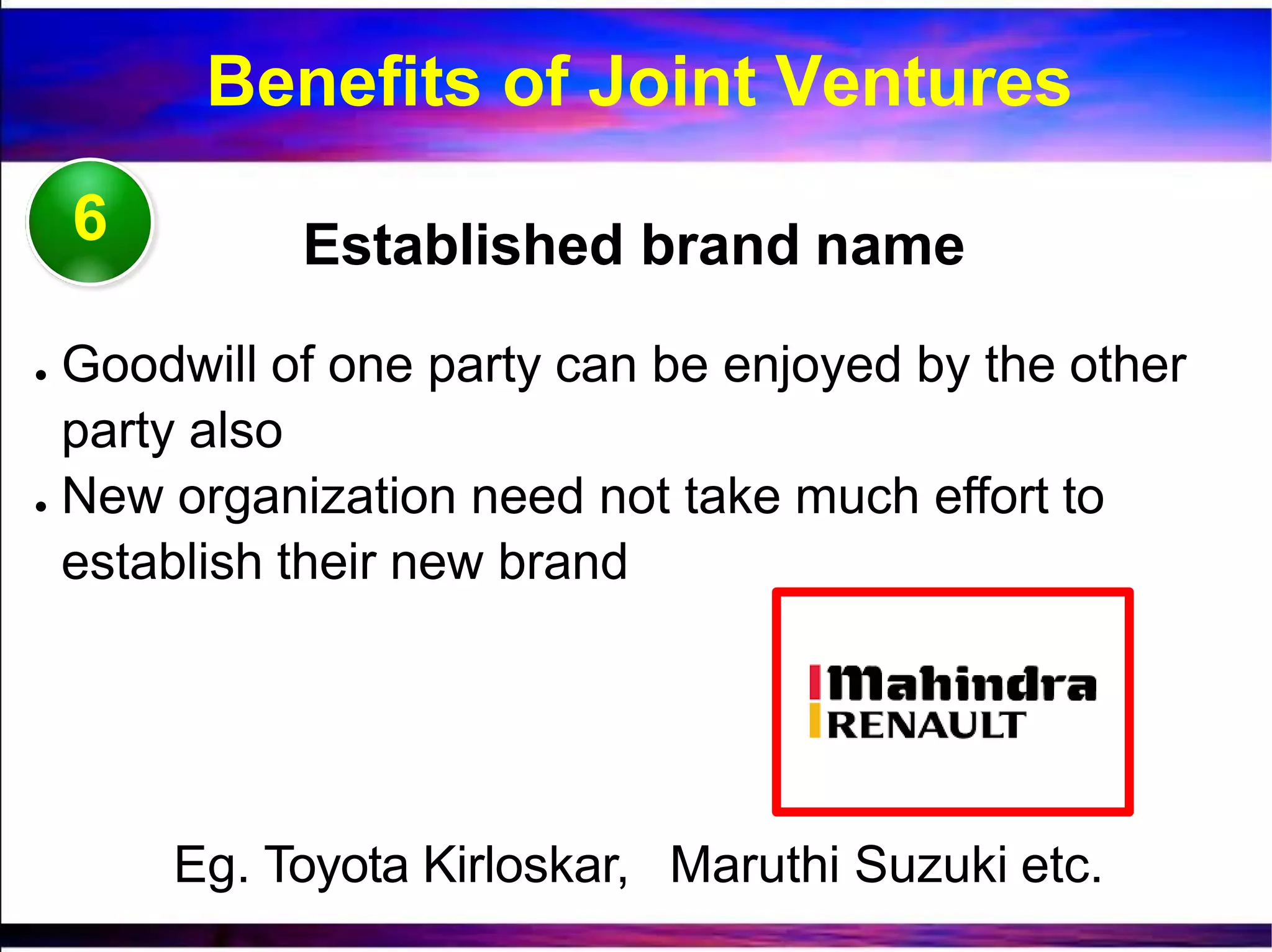 6 Established brand name
● Goodwill of one party can be enjoyed by the other
party also
● New organization need not take much effort to
establish their new brand
Eg. Toyota Kirloskar, Maruthi Suzuki etc.
Benefits of Joint Ventures
 
