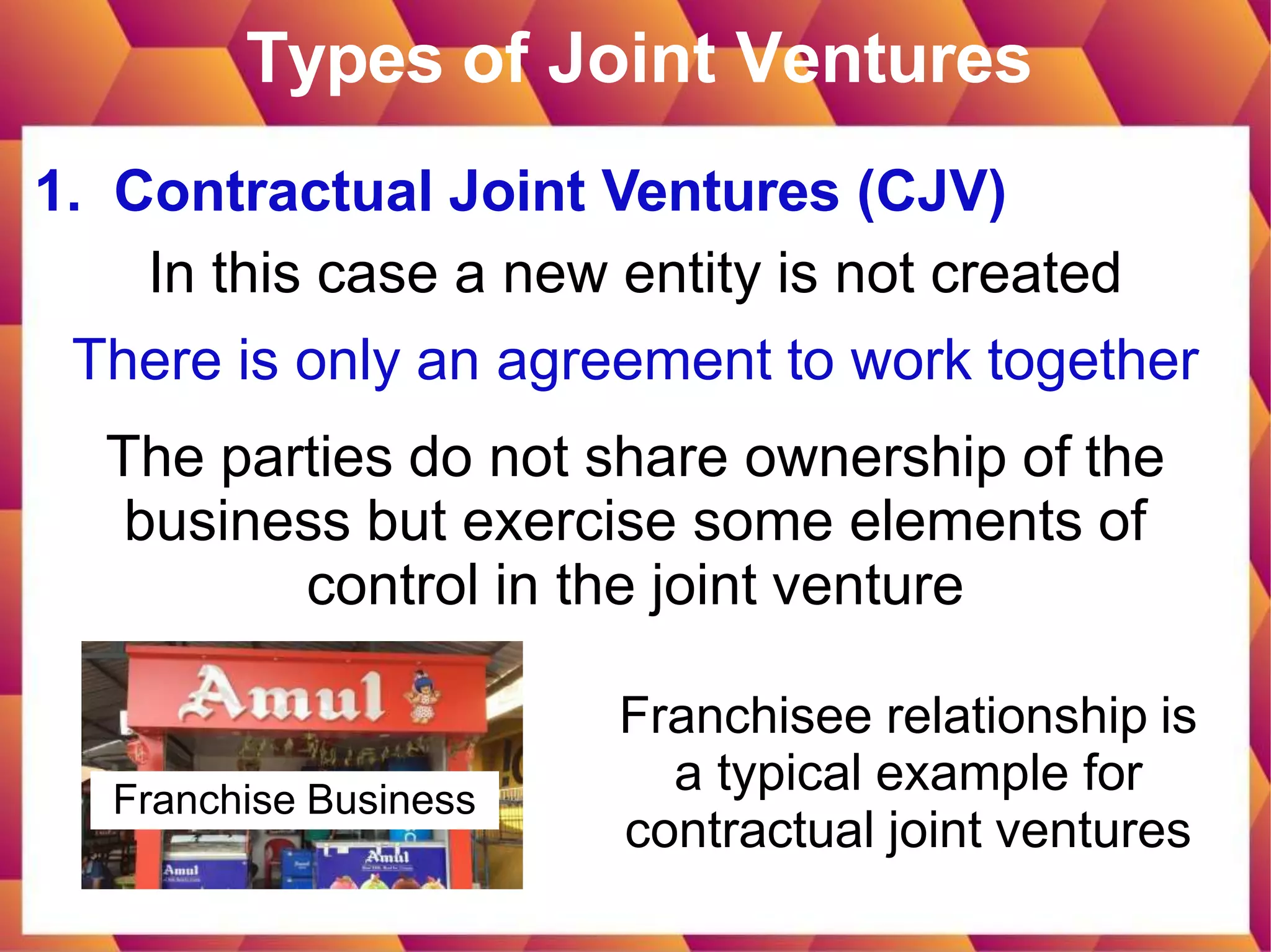 Types of Joint Ventures
1. Contractual Joint Ventures (CJV)
In this case a new entity is not created
There is only an agreement to work together
The parties do not share ownership of the
business but exercise some elements of
control in the joint venture
Franchisee relationship is
a typical example for
contractual joint ventures
Franchise Business
 
