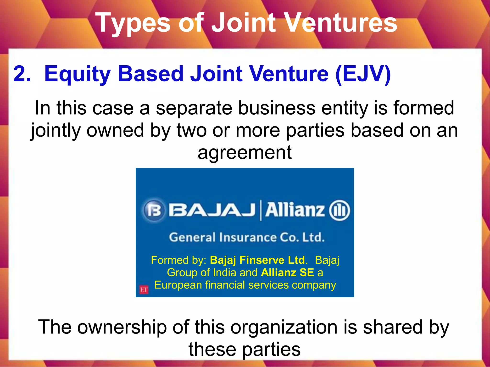 Types of Joint Ventures
2. Equity Based Joint Venture (EJV)
In this case a separate business entity is formed
jointly owned by two or more parties based on an
agreement
The ownership of this organization is shared by
these parties
Formed by: Bajaj Finserve Ltd. Bajaj
Group of India and Allianz SE a
European financial services company
 