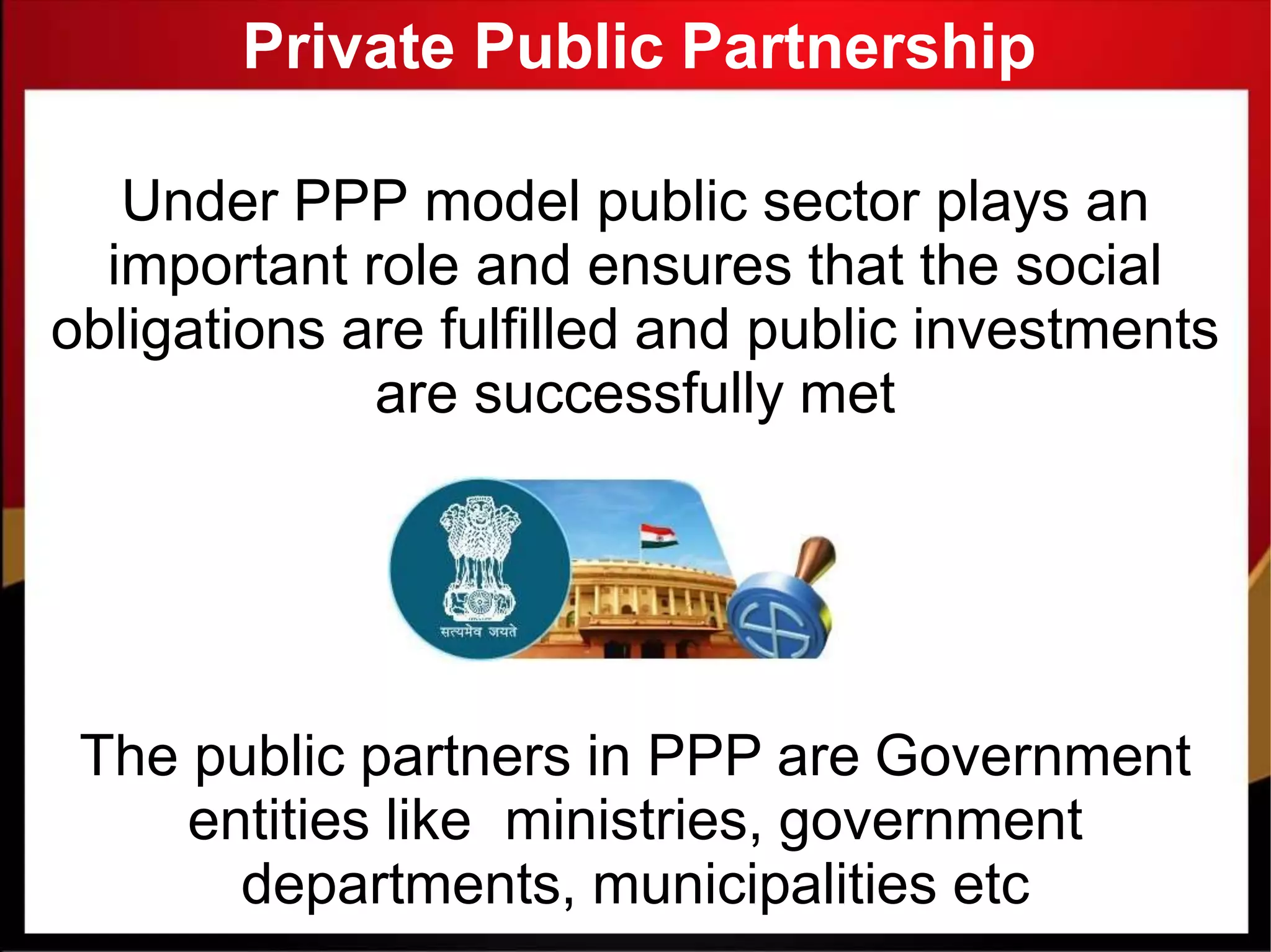 Private Public Partnership
Under PPP model public sector plays an
important role and ensures that the social
obligations are fulfilled and public investments
are successfully met
The public partners in PPP are Government
entities like ministries, government
departments, municipalities etc
 