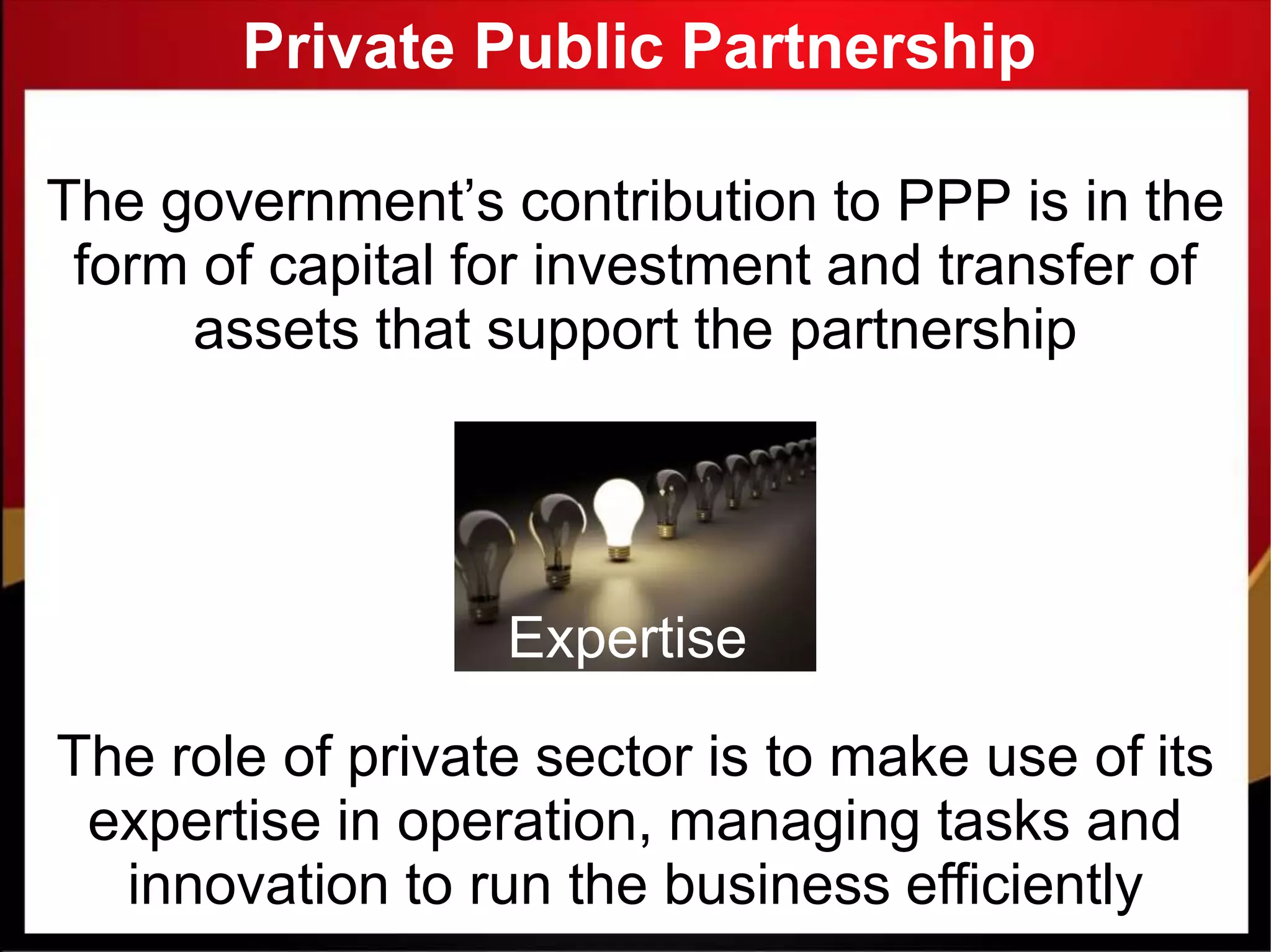 Private Public Partnership
The government’s contribution to PPP is in the
form of capital for investment and transfer of
assets that support the partnership
Expertise
The role of private sector is to make use of its
expertise in operation, managing tasks and
innovation to run the business efficiently
 