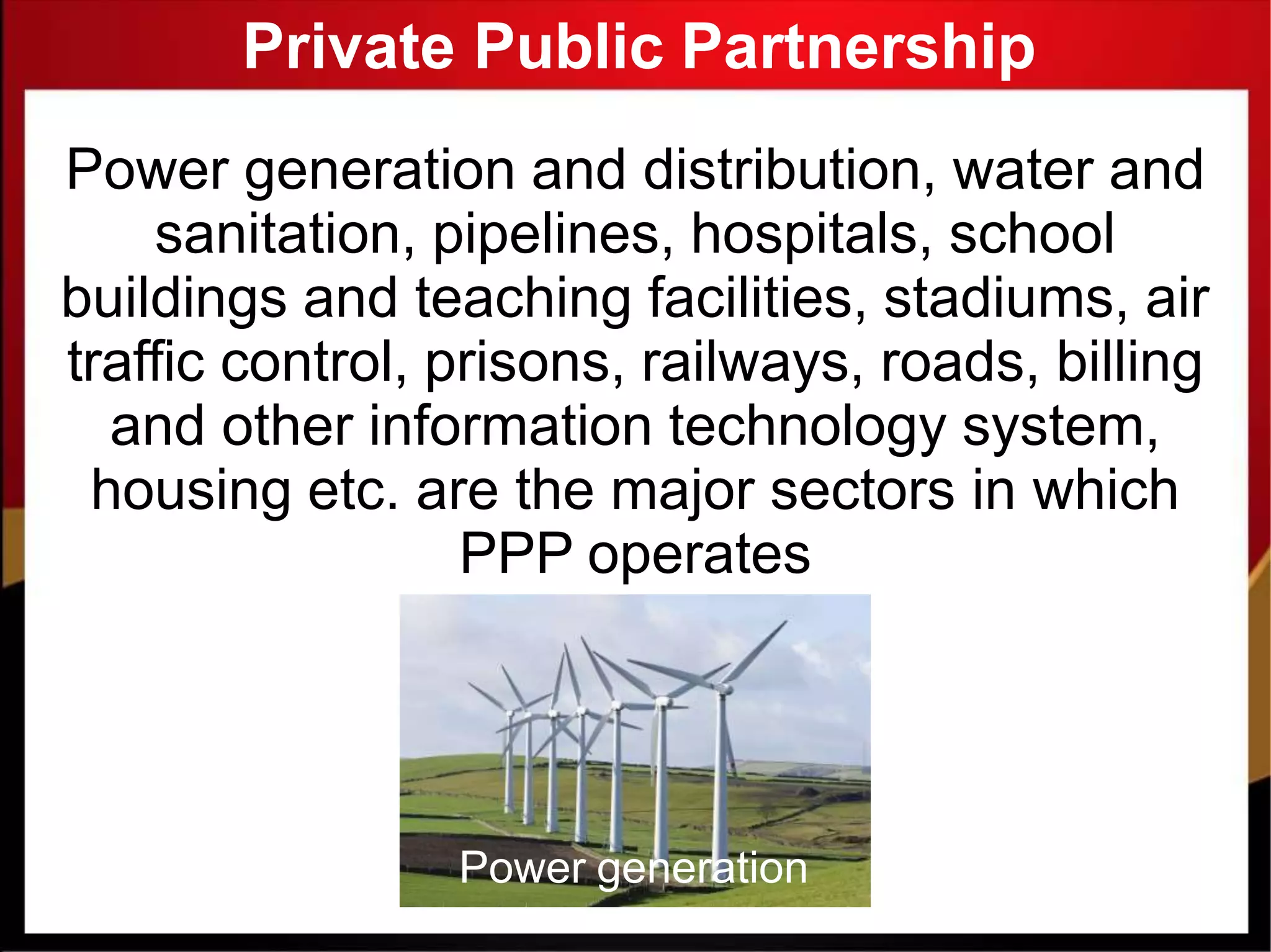 Private Public Partnership
Power generation and distribution, water and
sanitation, pipelines, hospitals, school
buildings and teaching facilities, stadiums, air
traffic control, prisons, railways, roads, billing
and other information technology system,
housing etc. are the major sectors in which
PPP operates
Power generation
 