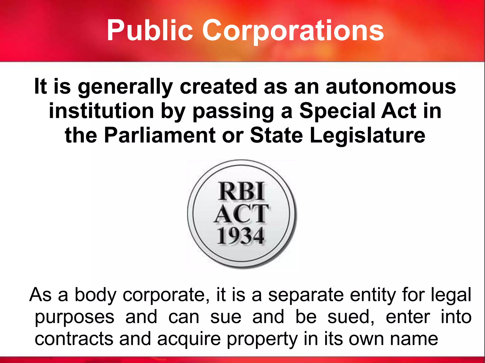 Public Corporations
It is generally created as an autonomous
institution by passing a Special Act in
the Parliament or State Legislature
As a body corporate, it is a separate entity for legal
purposes and can sue and be sued, enter into
contracts and acquire property in its own name
 