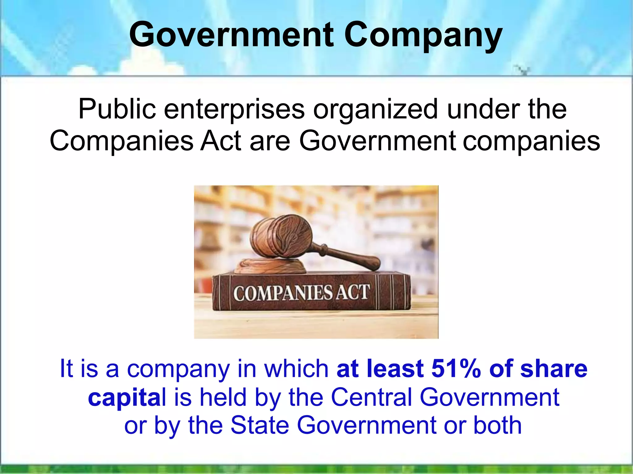 Government Company
Public enterprises organized under the
Companies Act are Government companies
It is a company in which at least 51% of share
capital is held by the Central Government
or by the State Government or both
 