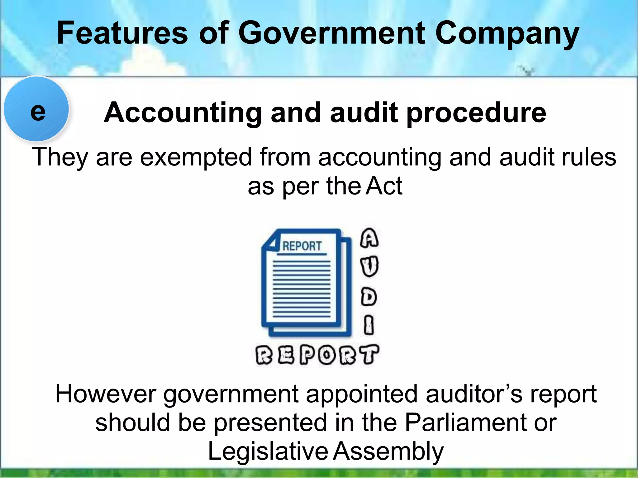 Features of Government Company
Accounting and audit procedure
However government appointed auditor’s report
should be presented in the Parliament or
Legislative Assembly
e
They are exempted from accounting and audit rules
as per theAct
 