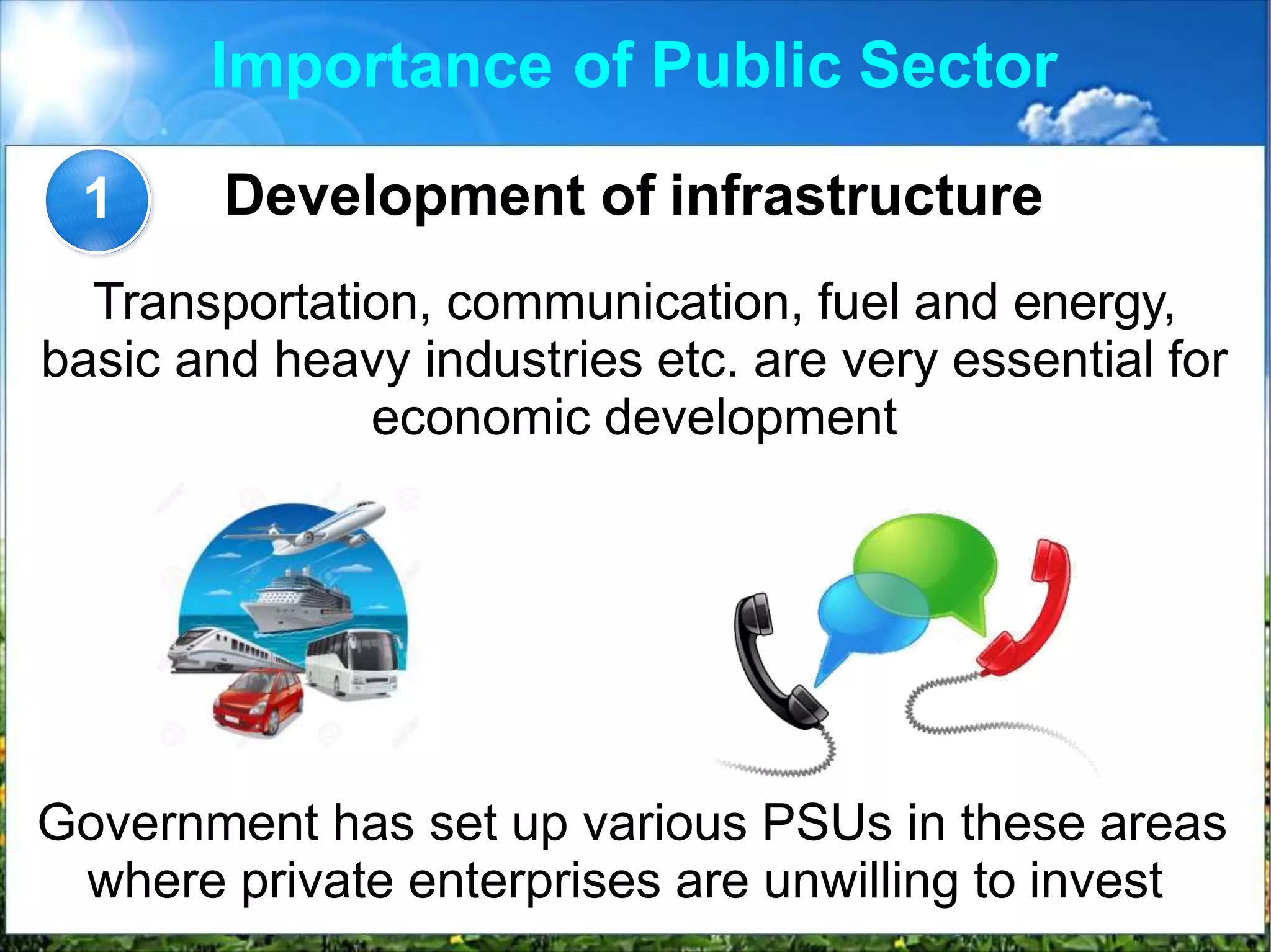 Importance of Public Sector
Development of infrastructure
Transportation, communication, fuel and energy,
basic and heavy industries etc. are very essential for
economic development
1
Government has set up various PSUs in these areas
where private enterprises are unwilling to invest
 