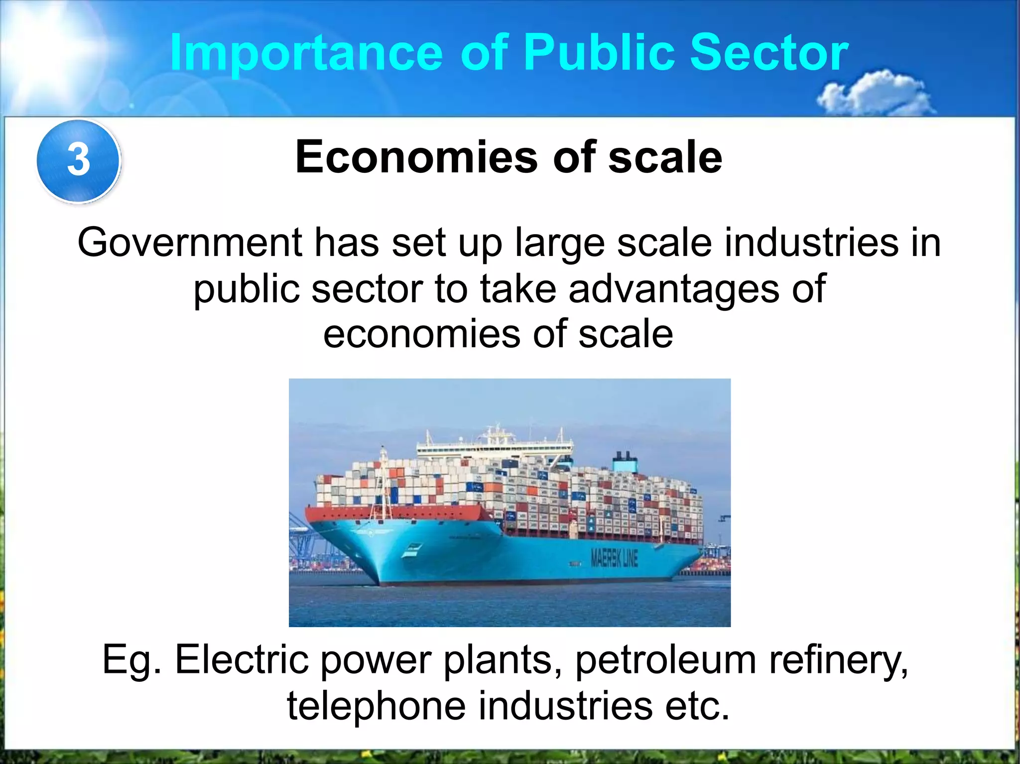 Importance of Public Sector
Economies of scale
Government has set up large scale industries in
public sector to take advantages of
economies of scale
3
Eg. Electric power plants, petroleum refinery,
telephone industries etc.
 