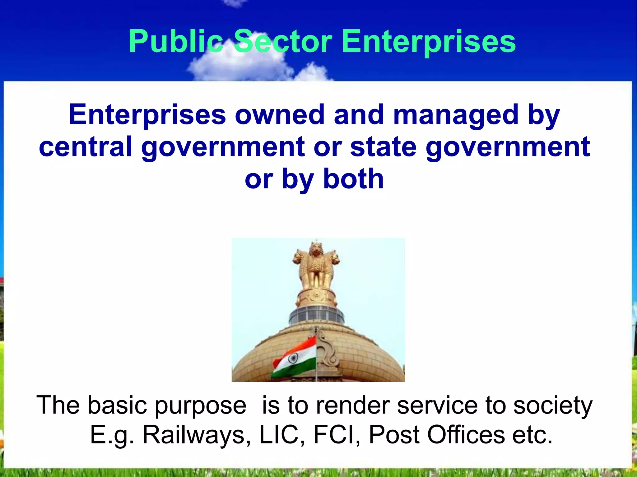 Public Sector Enterprises
Enterprises owned and managed by
central government or state government
or by both
The basic purpose is to render service to society
E.g. Railways, LIC, FCI, Post Offices etc.
 